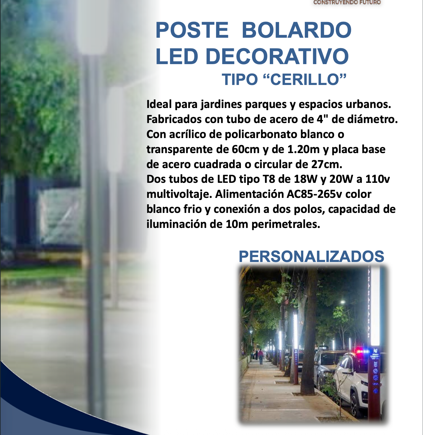 POSTE BOLARDO LED DECORATIVO TIPO "CERILLO" Ideal para jardines parques y espacios urbanos. Fabricados con tubo de acero de 4" de diámetro. Con acrílico de policarbonato blanco o transparente de 60cm y de 1.20m y placa base de acero cuadrada o circular de 27cm. Dos tubos de LED tipo T8 de 18W y 20W a 110v multivoltaje. Alimentación AC85-265v color blanco frio y conexión a dos polos, capacidad de iluminación de 10m perimetrales.